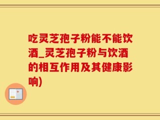 吃灵芝孢子粉能不能饮酒_灵芝孢子粉与饮酒的相互作用及其健康影响)