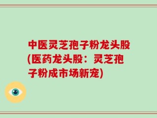 中医灵芝孢子粉龙头股(医药龙头股：灵芝孢子粉成市场新宠)