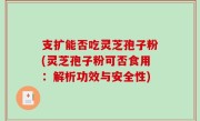 支扩能否吃灵芝孢子粉(灵芝孢子粉可否食用：解析功效与安全性)