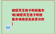 破壁灵芝孢子粉胶囊市场(破壁灵芝孢子粉胶囊市场现状及前景分析)