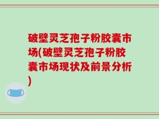 破壁灵芝孢子粉胶囊市场(破壁灵芝孢子粉胶囊市场现状及前景分析)