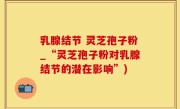 乳腺结节 灵芝孢子粉_“灵芝孢子粉对乳腺结节的潜在影响”)
