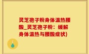 灵芝孢子粉身体温热腰酸_灵芝孢子粉：缓解身体温热与腰酸症状)