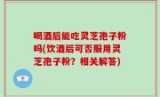 喝酒后能吃灵芝孢子粉吗(饮酒后可否服用灵芝孢子粉？相关解答)