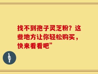 找不到孢子灵芝粉？这些地方让你轻松购买，快来看看吧”