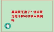 美国灵芝孢子？请问灵芝孢子粉可以带入美国吗