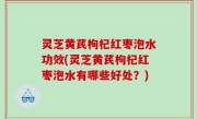 灵芝黄芪枸杞红枣泡水功效(灵芝黄芪枸杞红枣泡水有哪些好处？)