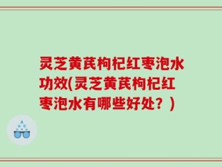灵芝黄芪枸杞红枣泡水功效(灵芝黄芪枸杞红枣泡水有哪些好处？)