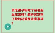 灵芝孢子粉吃了会引起血压高吗?解析灵芝孢子粉的功效及注意事项?