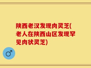 陕西老汉发现肉灵芝(老人在陕西山区发现罕见肉状灵芝)