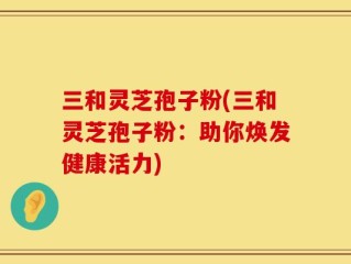 三和灵芝孢子粉(三和灵芝孢子粉：助你焕发健康活力)
