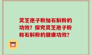 灵芝孢子粉加石斛粉的功效？探究灵芝孢子粉和石斛粉的健康功效？
