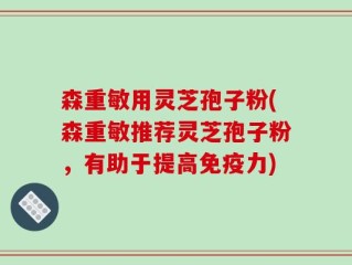 森重敏用灵芝孢子粉(森重敏推荐灵芝孢子粉，有助于提高免疫力)