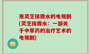 用灵芝接露水的电视剧(灵芝接露水：一部关于中草药的治疗艺术的电视剧)