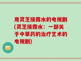 用灵芝接露水的电视剧(灵芝接露水：一部关于中草药的治疗艺术的电视剧)