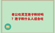 老公吃灵芝孢子粉好吗？孢子粉什么人适合吃