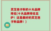 灵芝孢子粉的十大品牌排名(十大品牌排名出炉！这是最好的灵芝孢子粉品牌！)