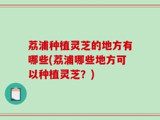 荔浦种植灵芝的地方有哪些(荔浦哪些地方可以种植灵芝？)