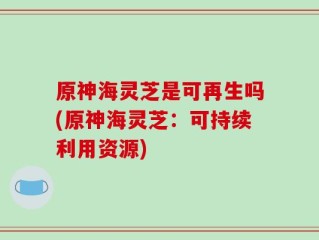 原神海灵芝是可再生吗(原神海灵芝：可持续利用资源)