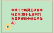 中铁十七局灵芝项目中标公示(铁十七局荆门市灵芝项目中标公示发布)