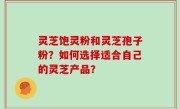灵芝饱灵粉和灵芝孢子粉？如何选择适合自己的灵芝产品？