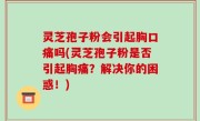灵芝孢子粉会引起胸口痛吗(灵芝孢子粉是否引起胸痛？解决你的困惑！)