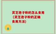 灵芝孢子粉的怎么食用 (灵芝孢子粉的正确食用方法)