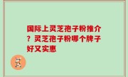 国际上灵芝孢子粉推介？灵芝孢子粉哪个牌子好又实惠
