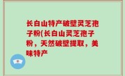 长白山特产破壁灵芝孢子粉(长白山灵芝孢子粉，天然破壁提取，美味特产