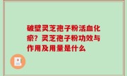 破壁灵芝孢子粉活血化瘀？灵芝孢子粉功效与作用及用量是什么