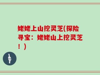 姥姥上山挖灵芝(探险寻宝：姥姥山上挖灵芝！)