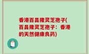 香港百昌隆灵芝孢子(百昌隆灵芝孢子：香港的天然健康良药)