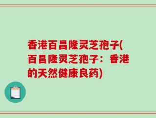 香港百昌隆灵芝孢子(百昌隆灵芝孢子：香港的天然健康良药)