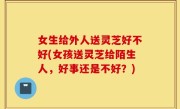 女生给外人送灵芝好不好(女孩送灵芝给陌生人，好事还是不好？)