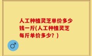 人工种植灵芝单价多少钱一斤(人工种植灵芝每斤单价多少？)