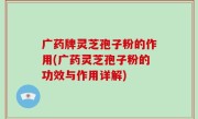 广药牌灵芝孢子粉的作用(广药灵芝孢子粉的功效与作用详解)