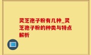 灵芝孢子粉有几种_灵芝孢子粉的种类与特点解析