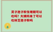灵子孢子粉生理期可以吃吗？大姨妈来了可以吃林芝孢子粉吗