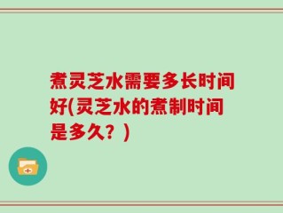 煮灵芝水需要多长时间好(灵芝水的煮制时间是多久？)