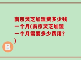 南京灵芝加盟费多少钱一个月(南京灵芝加盟一个月需要多少费用？)