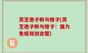 灵芝孢子粉与橙子(灵芝孢子粉与橙子：强力免疫双剑合璧)