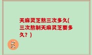 天麻灵芝熬三次多久(三次熬制天麻灵芝要多久？)