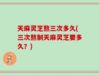 天麻灵芝熬三次多久(三次熬制天麻灵芝要多久？)