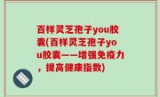 百样灵芝孢子you胶囊(百样灵芝孢子you胶囊——增强免疫力，提高健康指数)