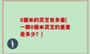 8厘米的灵芝有多重(一颗8厘米灵芝的重量是多少？)