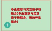 冬虫夏草与灵芝孢子粉联合(冬虫夏草与灵芝孢子粉联合：强效养生组合)