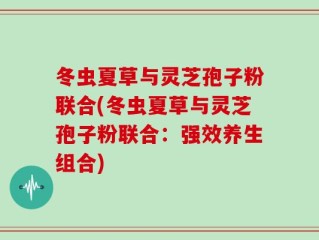 冬虫夏草与灵芝孢子粉联合(冬虫夏草与灵芝孢子粉联合：强效养生组合)