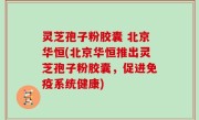 灵芝孢子粉胶囊 北京华恒(北京华恒推出灵芝孢子粉胶囊，促进免疫系统健康)