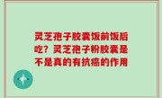 灵芝孢子胶囊饭前饭后吃？灵芝孢子粉胶囊是不是真的有抗癌的作用