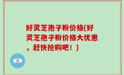 好灵芝孢子粉价格(好灵芝孢子粉价格大优惠，赶快抢购吧！)